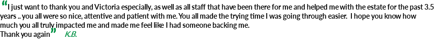 &nbsp;“I just want to thank you and Victoria especially, as well as all staff that have been there for me and helped me with the estate for the past 3.5 years .. you all were so nice, attentive and patient with me. You all made the trying time I was going through easier. I hope you know how much you all truly impacted me and made me feel like I had someone backing me. Thank you again” K.B. 